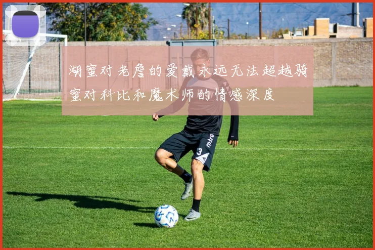 湖蜜对老詹的爱戴永远无法超越骑蜜对科比和魔术师的情感深度