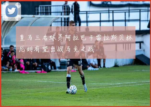 皇马三名球员阿拉巴卡雷拉斯贝林厄姆有望出战马竞之战