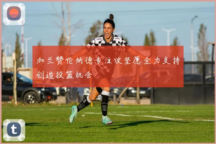 加兰赞伦纳德专注攻坚愿全力支持创造投篮机会