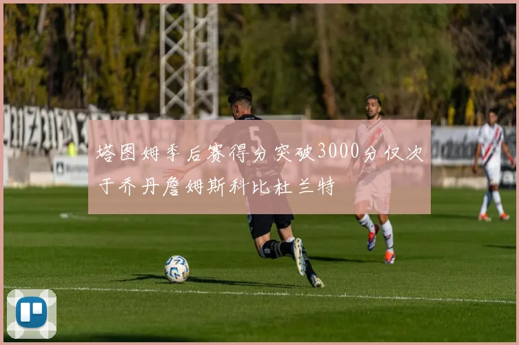 塔图姆季后赛得分突破3000分仅次于乔丹詹姆斯科比杜兰特
