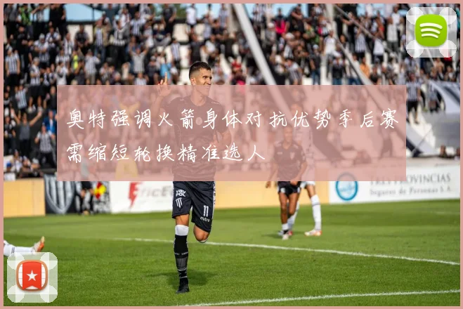 奥特强调火箭身体对抗优势季后赛需缩短轮换精准选人