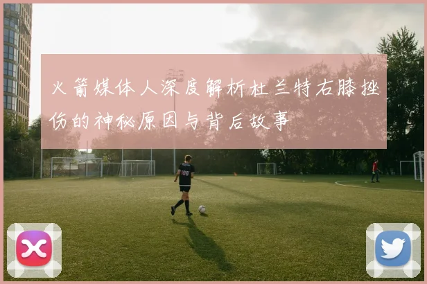 火箭媒体人深度解析杜兰特右膝挫伤的神秘原因与背后故事